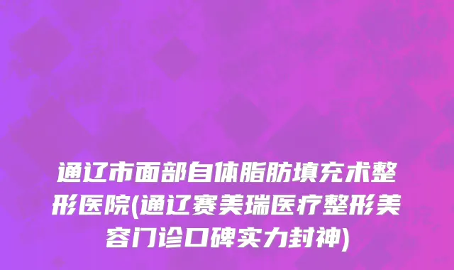 通辽市面部自体脂肪填充术整形医院(通辽赛美瑞医疗整形美容门诊口碑实力封神)