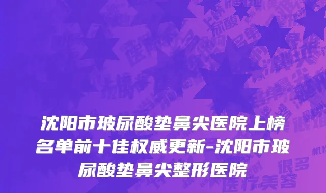 沈阳市玻尿酸垫鼻尖医院上榜名单前十佳权威更新-沈阳市玻尿酸垫鼻尖整形医院