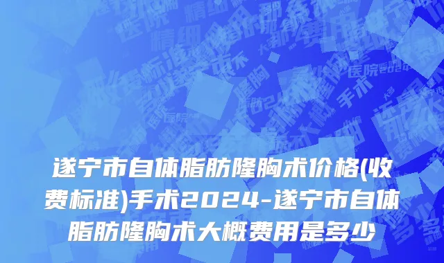 遂宁市自体脂肪隆胸术价格(收费标准)手术2024-遂宁市自体脂肪隆胸术大概费用是多少