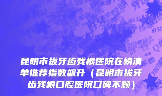 昆明市拔牙齿残根医院在榜清单推荐指数飙升（昆明市拔牙齿残根口腔医院口碑不赖）