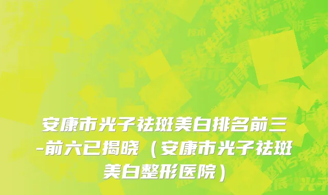 安康市光子祛斑美白排名前三-前六已揭晓（安康市光子祛斑美白整形医院）
