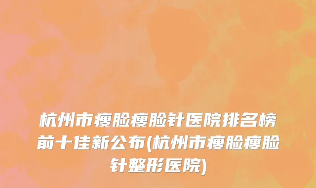 杭州市瘦脸瘦脸针医院排名榜前十佳新公布(杭州市瘦脸瘦脸针整形医院)