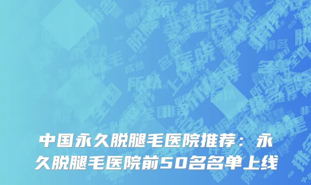 中国永久脱腿毛医院推荐：永久脱腿毛医院前50名名单上线