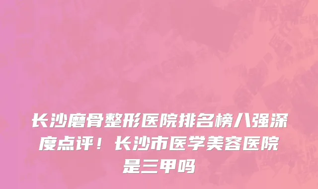 长沙磨骨整形医院排名榜八强深度点评！长沙市医学美容医院是三甲吗