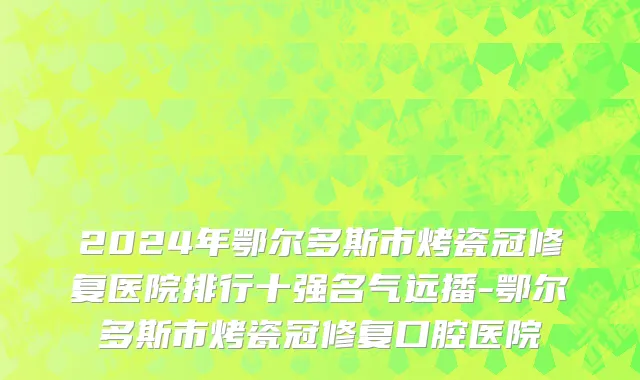 2024年鄂尔多斯市烤瓷冠修复医院排行十强名气远播-鄂尔多斯市烤瓷冠修复口腔医院