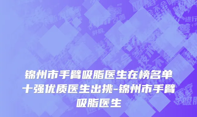 锦州市手臂吸脂医生在榜名单十强优质医生出挑-锦州市手臂吸脂医生