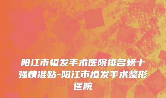 阳江市植发手术医院排名榜十强精准贴-阳江市植发手术整形医院