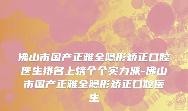 佛山市国产正雅全隐形矫正口腔医生排名上榜个个实力派-佛山市国产正雅全隐形矫正口腔医生