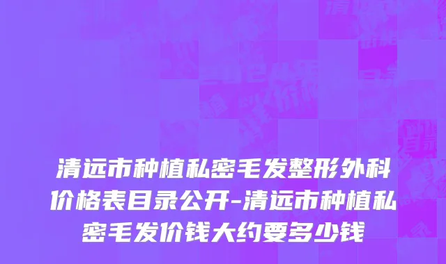 清远市种植私密毛发整形外科价格表目录公开-清远市种植私密毛发价钱大约要多少钱