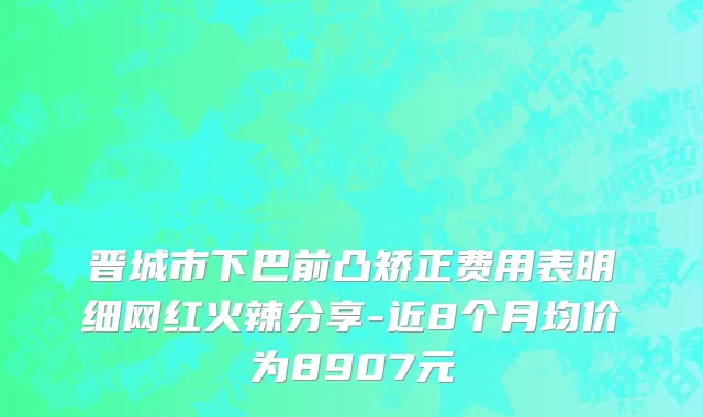 晋城市下巴前凸矫正费用表明细网红火辣分享-近8个月均价为8907元