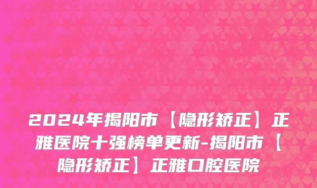 2024年揭阳市【隐形矫正】正雅医院十强榜单更新-揭阳市【隐形矫正】正雅口腔医院