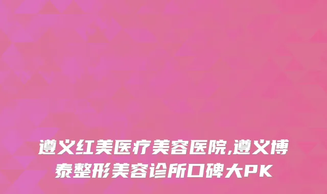 遵义红美医疗美容医院,遵义博泰整形美容诊所口碑大PK