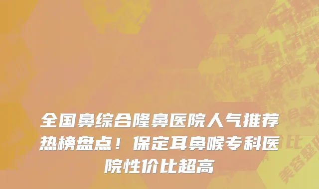全国鼻综合隆鼻医院人气推荐热榜盘点!保定耳鼻喉专科医院性价比超高