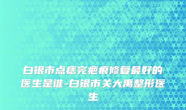 白银市点痣完疤痕修复最好的医生是谁-白银市关大禹整形医生