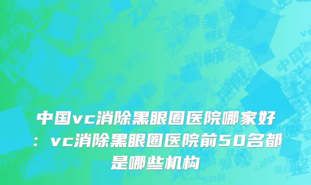 中国vc消除黑眼圈医院哪家好：vc消除黑眼圈医院前50名都是哪些机构