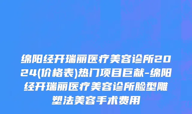绵阳经开瑞丽医疗美容诊所2024(价格表)热门项目巨献-绵阳经开瑞丽医疗美容诊所脸型雕塑法美容手术费用