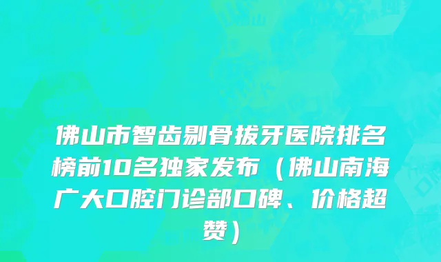 佛山市智齿剔骨拔牙医院排名榜前10名独家发布（佛山南海广大口腔门诊部口碑、价格超赞）