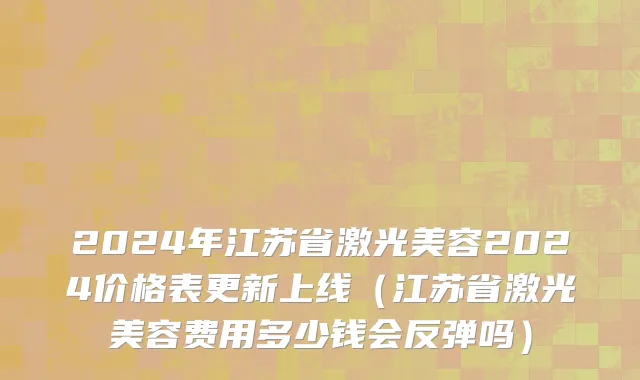 2024年江苏省激光美容2024价格表更新上线（江苏省激光美容费用多少钱会反弹吗）
