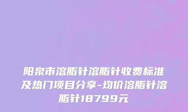 阳泉市溶脂针溶脂针收费标准及热门项目分享-均价溶脂针溶脂针18799元