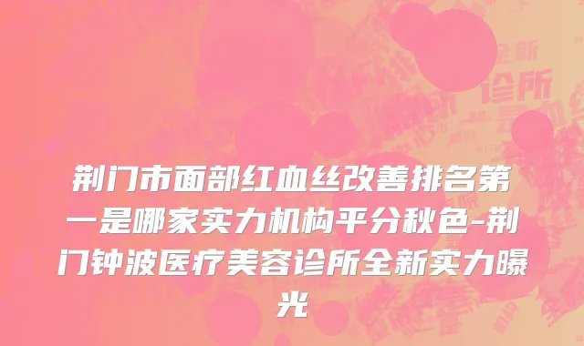 荆门市面部红血丝改善排名第一是哪家实力机构平分秋色-荆门钟波医疗美容诊所全新实力曝光