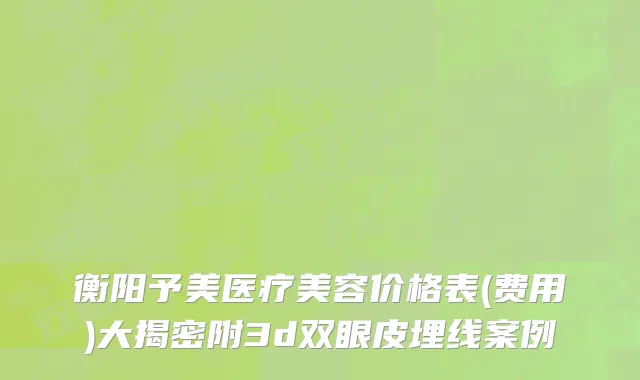 衡阳予美医疗美容价格表(费用)大揭密附3d双眼皮埋线案例