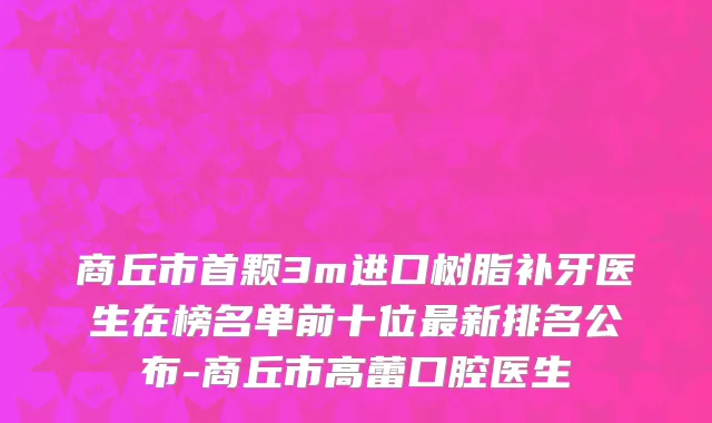 商丘市首颗3m进口树脂补牙医生在榜名单前十位最新排名公布-商丘市高蕾口腔医生