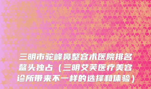 三明市驼峰鼻整容术医院排名鳌头独占（三明艾芙医疗美容诊所带来不一样的选择和体验）