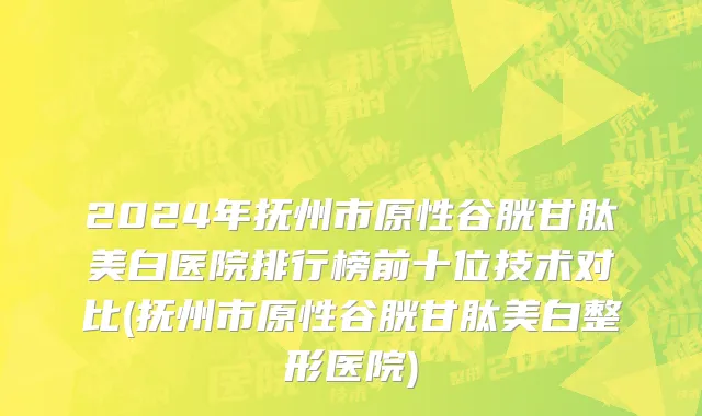 2024年抚州市原性谷胱甘肽美白医院排行榜前十位技术对比(抚州市原性谷胱甘肽美白整形医院)