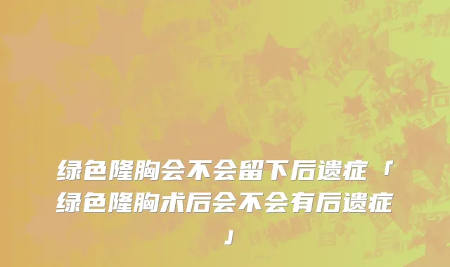 绿色隆胸会不会留下后遗症「绿色隆胸术后会不会有后遗症」
