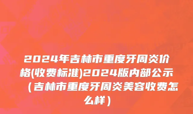2024年吉林市重度牙周炎价格(收费标准)2024版内部公示（吉林市重度牙周炎美容收费怎么样）