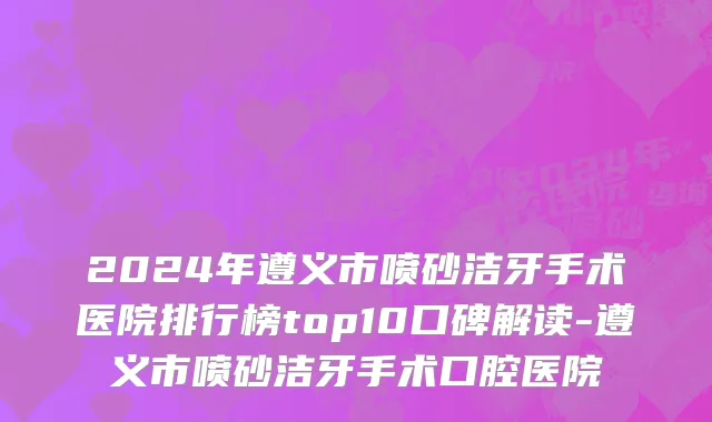 2024年遵义市喷砂洁牙手术医院排行榜top10口碑解读-遵义市喷砂洁牙手术口腔医院