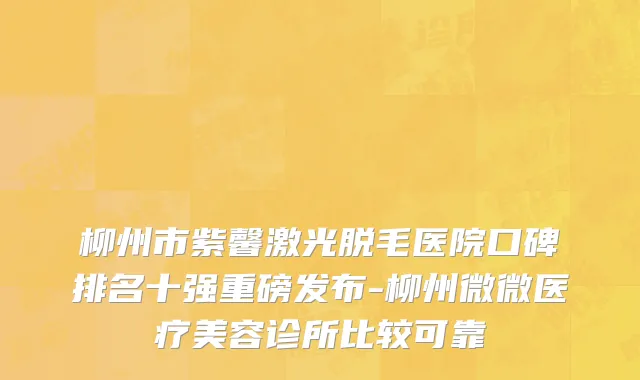 柳州市紫馨激光脱毛医院口碑排名十强重磅发布-柳州微微医疗美容诊所比较可靠