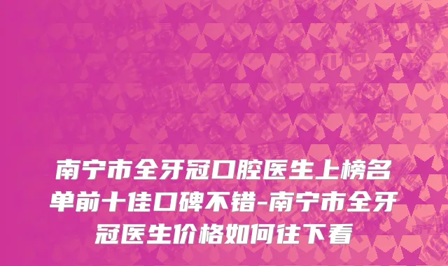 南宁市全牙冠口腔医生上榜名单前十佳口碑不错-南宁市全牙冠医生价格如何往下看