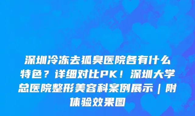深圳冷冻去狐臭医院各有什么特色？详细对比PK！深圳大学总医院整形美容科案例展示｜附体验效果图