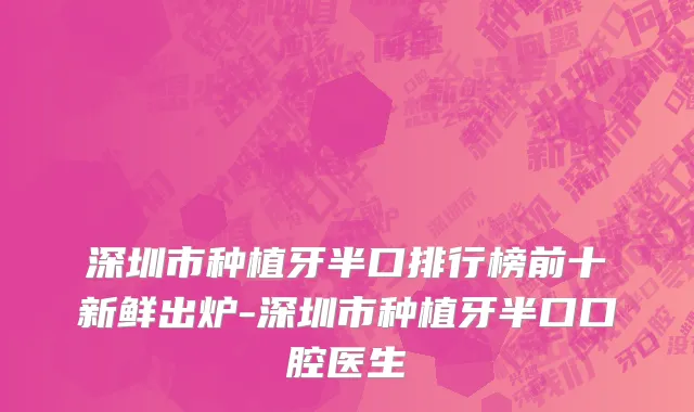 深圳市种植牙半口排行榜前十新鲜出炉-深圳市种植牙半口口腔医生