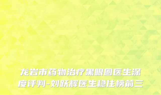 龙岩市药物治疗黑眼圈医生深度评判-刘跃辉医生稳住榜前三
