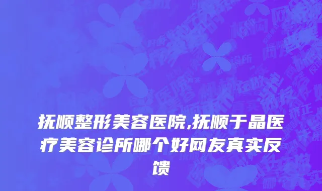 抚顺整形美容医院,抚顺于晶医疗美容诊所哪个好网友真实反馈