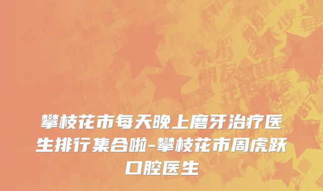 攀枝花市每天晚上磨牙治疗医生排行集合啦-攀枝花市周虎跃口腔医生