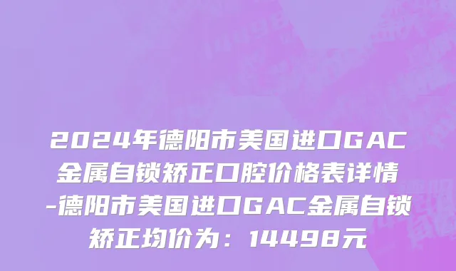 2024年德阳市美国进口GAC金属自锁矫正口腔价格表详情-德阳市美国进口GAC金属自锁矫正均价为：14498元