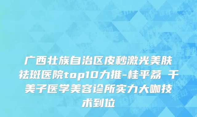 广西壮族自治区皮秒激光美肤祛斑医院top10力推-桂平荔珺千美子医学美容诊所实力大咖技术到位