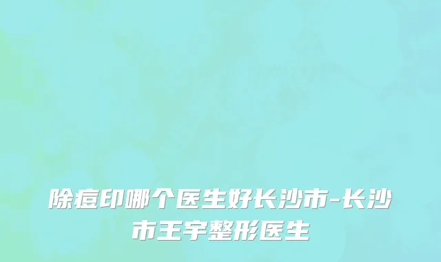 除痘印哪个医生好长沙市-长沙市王宇整形医生