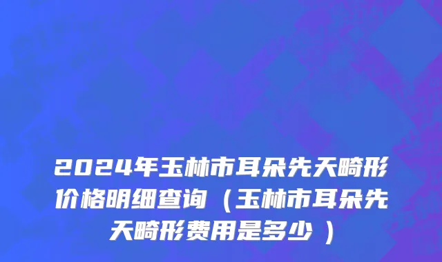 2024年玉林市耳朵先天畸形价格明细查询（玉林市耳朵先天畸形费用是多少　）