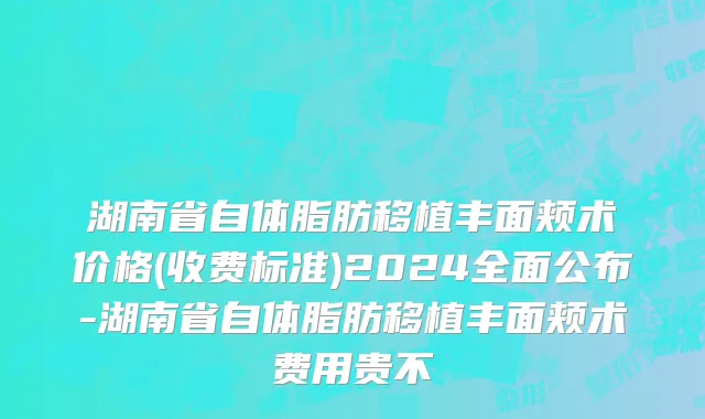 湖南省自体脂肪移植丰面颊术价格(收费标准)2024全面公布-湖南省自体脂肪移植丰面颊术费用贵不