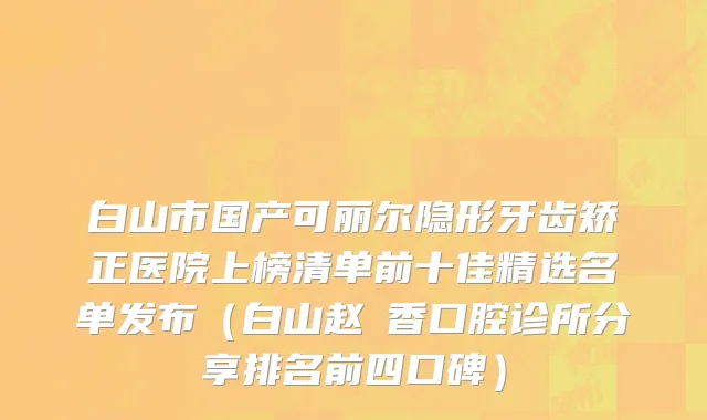 白山市国产可丽尔隐形牙齿矫正医院上榜清单前十佳精选名单发布（白山赵雲香口腔诊所分享排名前四口碑）