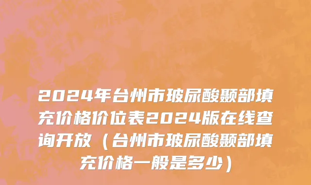2024年台州市玻尿酸颞部填充价格价位表2024版在线查询开放（台州市玻尿酸颞部填充价格一般是多少）