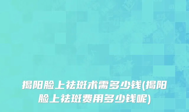 揭阳脸上祛斑术需多少钱(揭阳脸上祛斑费用多少钱呢)