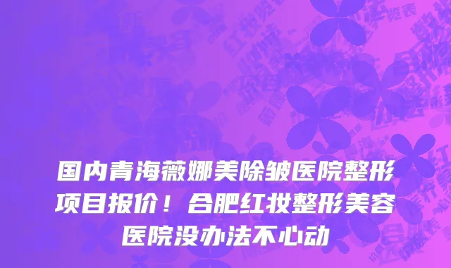 国内青海薇娜美除皱医院整形项目报价!合肥红妆整形美容医院没办法不心动
