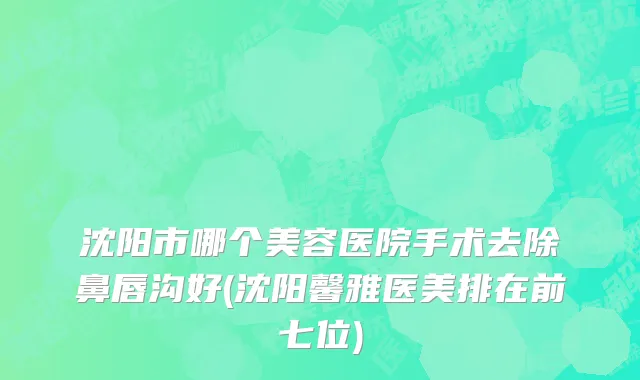 沈阳市哪个美容医院手术去除鼻唇沟好(沈阳馨雅医美排在前七位)