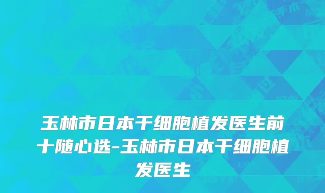 玉林市日本干细胞植发医生前十随心选-玉林市日本干细胞植发医生
