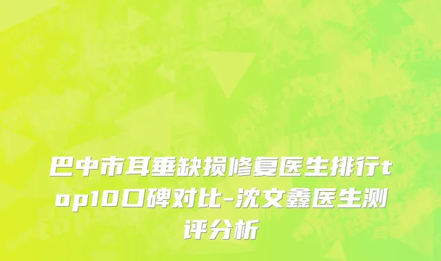 巴中市耳垂缺损修复医生排行top10口碑对比-沈文鑫医生测评分析